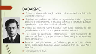 DADAISMO
 Foi um movimento de reação radical contra os critérios artísticos da
virada do século XX;
 Rejeitava os padrões de beleza e organização social burguesa,
pregava o irracionalismo, a anarquia artística, e refutaval qualquer
tipo de arte comercial ou institucionalizada;
 Depois da Primeira Gerra Mundial (1914-1918), espalhou-se por
grandes centros artísticos europeus e norte-americanos;
 Na França, foi apripriado – literariamente – pelo Surrealismo do
poeta André Breton, que por sua vez influenciou grandes escritores
como James Joyce;
 Entre os principais nomes do Dadaísmo, podemos citar: Marcel
Janco, Tristan Tzara, Man Ray, Marcel Duchamp, Jean (ou Hans) Arp e
Max Ernst;
 Cronologia: 1916-1921.
 