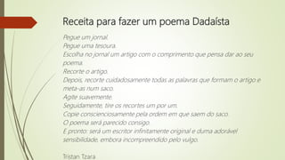 Receita para fazer um poema Dadaísta
Pegue um jornal.
Pegue uma tesoura.
Escolha no jornal um artigo com o comprimento que pensa dar ao seu
poema.
Recorte o artigo.
Depois, recorte cuidadosamente todas as palavras que formam o artigo e
meta-as num saco.
Agite suavemente.
Seguidamente, tire os recortes um por um.
Copie conscienciosamente pela ordem em que saem do saco.
O poema será parecido consigo.
E pronto: será um escritor infinitamente original e duma adorável
sensibilidade, embora incompreendido pelo vulgo.
Tristan Tzara
 