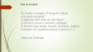 Ode ao burguês
Eu insulto o burgês! O burguês-níquel,
o burguês-burguês!
A digestão bem feita de São Paulo!
O homem-curva! o homem-nádegas!
O homem que sendo francês, brasileiro, italiano,
é sempre um cauteloso pouco-a-pouco! (...)
Mário de Andrade
 