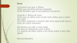 Teresa
A primeira vez que vi Teresa
Achei que ela tinha pernas estúpidas
Achei também que a cara parecia uma perna
Quando vi Teresa de novo
Achei que os olhos eram muito mais velhos que o [resto
do corpo
(Os olhos nasceram e ficaram dez anos esperando [que o
resto do corpo nascesse)
Da terceira vez não vi mais nada
Os céus se misturaram com a terra
E o espírito de Deus voltou a se mover sobre a face [das
águas.
Manuel Bandeira
 