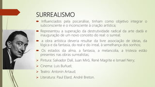 SURREALISMO
 Influenciados pela psicanálise, tinham como objetivo integrar o
subconsciente e o inconsciente à criação artística;
 Representou a superação da destrutividade radical da arte dadá e
inauguração de um novo conceito do real: o surreal;
 a obra artística deveria resultar da livre associação de ideias, da
lógica e da fantasia, do real e do irreal, à semelhança dos sonhos;
 Os estados da alma, a fantasia, a melancolia, a tristeza estão
presentes nas obras surrealistas;
 Pintura: Salvador Dalí, Juan Miró, René Magrite e Ismael Nery;
 Cinema: Luis Buñuel;
 Teatro: Antonin Artaud;
 Literatura: Paul Elard, André Breton.
 