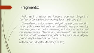 Fragmento:
Não será o temor da loucura que nos forçará a
hastear a bandeira da imaginação a meio pau (...)
Surrealismo: automatismo psíquico pelo qual alguém
se propõe a exprimir seja verbalmente, seja por escrito,
seja de qualquer outra maneira, o funcionamento real
do pensamento. Ditado do pensamento, na ausência
de todo controle exercido pela razão, fora de qualquer
preocupação estética ou moral.
(citado por Gilberto Mendoça Telles)
 