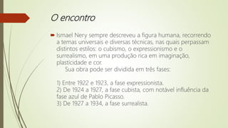 O encontro
 Ismael Nery sempre descreveu a figura humana, recorrendo
a temas universais e diversas técnicas, nas quais perpassam
distintos estilos: o cubismo, o expressionismo e o
surrealismo, em uma produção rica em imaginação,
plasticidade e cor.
Sua obra pode ser dividida em três fases:
1) Entre 1922 e 1923, a fase expressionista.
2) De 1924 a 1927, a fase cubista, com notável influência da
fase azul de Pablo Picasso.
3) De 1927 a 1934, a fase surrealista.
 