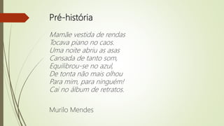 Pré-história
Mamãe vestida de rendas
Tocava piano no caos.
Uma noite abriu as asas
Cansada de tanto som,
Equilibrou-se no azul,
De tonta não mais olhou
Para mim, para ninguém!
Cai no álbum de retratos.
Murilo Mendes
 