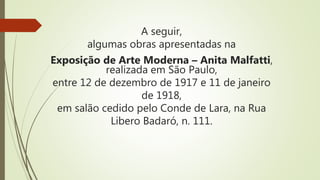 A seguir,
algumas obras apresentadas na
Exposição de Arte Moderna – Anita Malfatti,
realizada em São Paulo,
entre 12 de dezembro de 1917 e 11 de janeiro
de 1918,
em salão cedido pelo Conde de Lara, na Rua
Libero Badaró, n. 111.
 