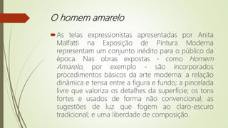 O homem amarelo
As telas expressionistas apresentadas por Anita
Malfatti na Exposição de Pintura Moderna
representam um conjunto inédito para o público da
época. Nas obras expostas - como Homem
Amarelo, por exemplo - são incorporados
procedimentos básicos da arte moderna: a relação
dinâmica e tensa entre a figura e fundo; a pincelada
livre que valoriza os detalhes da superfície; os tons
fortes e usados de forma não convencional; as
sugestões de luz que fogem ao claro-escuro
tradicional; e uma liberdade de composição.
 