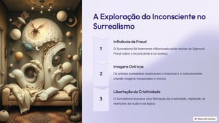 preencoded.png
A Exploração do Inconsciente no
Surrealismo
Influência de Freud
O Surrealismo foi fortemente influenciado pelas teorias de Sigmund
Freud sobre o inconsciente e os sonhos.
Imagens Oníricas
Os artistas surrealistas exploravam o irracional e o subconsciente,
criando imagens inesperadas e onírica.
Libertação da Criatividade
O Surrealismo buscava uma libertação da criatividade, rejeitando as
restrições da razão e da lógica.
 