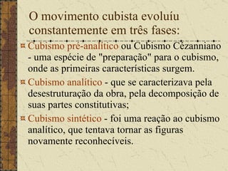 O movimento cubista evoluíu constantemente em três fases: Cubismo pré-analítico  ou Cubismo Cézanniano - uma espécie de "preparação" para o cubismo, onde as primeiras características surgem.  Cubismo analítico  - que se caracterizava pela desestruturação da obra, pela decomposição de suas partes constitutivas;  Cubismo sintético  - foi uma reação ao cubismo analítico, que tentava tornar as figuras novamente reconhecíveis.  