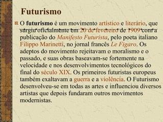 Futurismo O  futurismo  é um movimento  artístico  e  literário , que surgiu oficialmente em  20 de fevereiro  de  1909  com a publicação do  Manifesto Futurista , pelo poeta italiano  Filippo Marinetti , no jornal francês  Le Figaro . Os adeptos do movimento rejeitavam o moralismo e o passado, e suas obras baseavam-se fortemente na velocidade e nos desenvolvimentos tecnológicos do final do  século XIX . Os primeiros futuristas europeus também exaltavam a  guerra  e a  violência . O Futurismo desenvolveu-se em todas as artes e influenciou diversos artistas que depois fundaram outros movimentos modernistas. 