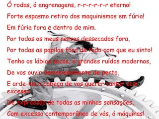 Ó rodas, ó engrenagens, r-r-r-r-r-r eterno! Forte espasmo retiro dos maquinismos em fúria! Em fúria fora e dentro de mim. Por todos os meus nervos dessecados fora, Por todas as papilas fora de tudo com que eu sinto! Tenho os lábios secos, ó grandes ruídos modernos, De vos ouvir demasiadamente de perto,  E arde-me a cabeça de vos querer cantar com excesso De expressão de todas as minhas sensações, Com excesso contemporâneo de vós, ó máquinas! 