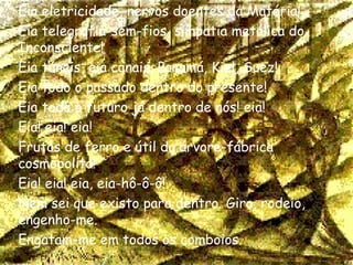 Eia eletricidade, nervos doentes da Matéria! Eia telegrafia-sem-fios, simpatia metálica do Inconsciente! Eia túneis, eia canais, Panamá, Kiel, Suez! Eia todo o passado dentro do presente! Eia todo o futuro já dentro de nós! eia! Eia! eia! eia! Frutos de ferro e útil da árvore-fábrica cosmopolita! Eia! eia! eia, eia-hô-ô-ô! Nem sei que existo para dentro. Giro, rodeio, engenho-me. Engatam-me em todos os comboios. 