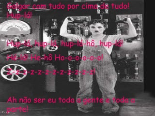 Galgar com tudo por cima de tudo! Hup-lá! Hup-lá, hup-lá, hup-lá-hô, hup-lá! Hé-lá! He-hô Ho-o-o-o-o-o! Z-z-z-z-z-z-z-z-z-z-z-z! Ah não ser eu toda a gente e toda a parte! 