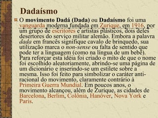 Dadaísmo O  movimento Dadá (Dada)  ou  Dadaísmo  foi uma  vanguarda  moderna fundada em  Zurique , em  1916 , por um grupo de  escritores  e artistas plásticos, dois deles desertores do serviço militar alemão. Embora a palavra  dada  em francês signifique cavalo de brinquedo, sua utilização marca o  non-sense  ou falta de sentido que pode ter a linguagem (como na língua de um bebê). Para reforçar esta idéia foi criado o mito de que o nome foi escolhido aleatoriamente, abrindo-se uma página de um dicionário e inserindo-se um estilete sobre a mesma. Isso foi feito para simbolizar o caráter anti-racional do movimento, claramente contrário à  Primeira Guerra Mundial . Em poucos anos, o movimento alcançou, além de Zurique, as cidades de  Barcelona ,  Berlim ,  Colônia ,  Hanôver ,  Nova York  e  Paris . 