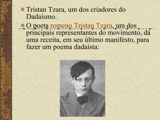 Tristan Tzara, um dos criadores do Dadaísmo. O poeta  romeno   Tristan Tzara , um dos principais representantes do movimento, dá uma receita, em seu último manifesto, para fazer um poema dadaísta: 
