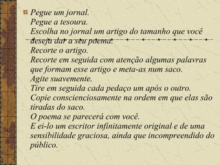 Pegue um jornal. Pegue a tesoura. Escolha no jornal um artigo do tamanho que você deseja dar a seu poema. Recorte o artigo. Recorte em seguida com atenção algumas palavras que formam esse artigo e meta-as num saco. Agite suavemente. Tire em seguida cada pedaço um após o outro. Copie conscienciosamente na ordem em que elas são tiradas do saco. O poema se parecerá com você. E ei-lo um escritor infinitamente original e de uma sensibilidade graciosa, ainda que incompreendido do público. 