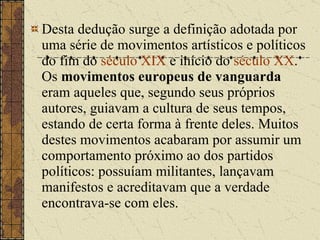 Desta dedução surge a definição adotada por uma série de movimentos artísticos e políticos do fim do  século XIX  e início do  século XX . Os  movimentos europeus de vanguarda  eram aqueles que, segundo seus próprios autores, guiavam a cultura de seus tempos, estando de certa forma à frente deles. Muitos destes movimentos acabaram por assumir um comportamento próximo ao dos partidos políticos: possuíam militantes, lançavam manifestos e acreditavam que a verdade encontrava-se com eles. 