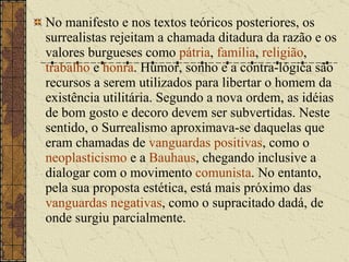 No manifesto e nos textos teóricos posteriores, os surrealistas rejeitam a chamada ditadura da razão e os valores burgueses como  pátria ,  família ,  religião ,  trabalho  e  honra . Humor, sonho e a contra-lógica são recursos a serem utilizados para libertar o homem da existência utilitária. Segundo a nova ordem, as idéias de bom gosto e decoro devem ser subvertidas. Neste sentido, o Surrealismo aproximava-se daquelas que eram chamadas de  vanguardas positivas , como o  neoplasticismo  e a  Bauhaus , chegando inclusive a dialogar com o movimento  comunista . No entanto, pela sua proposta estética, está mais próximo das  vanguardas negativas , como o supracitado dadá, de onde surgiu parcialmente. 