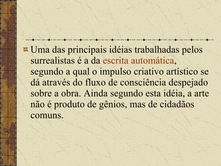 Uma das principais idéias trabalhadas pelos surrealistas é a da  escrita automática , segundo a qual o impulso criativo artístico se dá através do fluxo de consciência despejado sobre a obra. Ainda segundo esta idéia, a arte não é produto de gênios, mas de cidadãos comuns. 