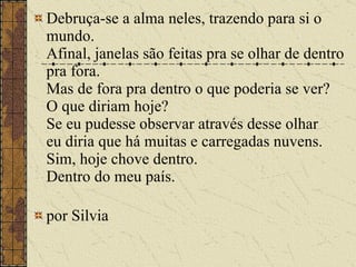Debruça-se a alma neles, trazendo para si o mundo. Afinal, janelas são feitas pra se olhar de dentro pra fora. Mas de fora pra dentro o que poderia se ver? O que diriam hoje? Se eu pudesse observar através desse olhar eu diria que há muitas e carregadas nuvens. Sim, hoje chove dentro. Dentro do meu país. por Silvia  