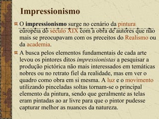 Impressionismo O  impressionismo  surge no cenário da  pintura  européia do  século XIX  com a obra de autores que não mais se preocupavam com os preceitos do  Realismo  ou da  academia . A busca pelos elementos fundamentais de cada arte levou os pintores ditos  impressionistas  a pesquisar a produção pictórica não mais interessados em temáticas nobres ou no retrato fiel da realidade, mas em ver o quadro como obra em si mesma. A  luz  e o  movimento  utilizando pinceladas soltas tornam-se o principal elemento da pintura, sendo que geralmente as telas eram pintadas ao ar livre para que o pintor pudesse capturar melhor as nuances da natureza. 