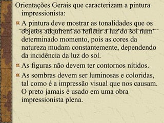 Orientações Gerais que caracterizam a pintura impressionista: A pintura deve mostrar as tonalidades que os objetos adquirem ao refletir a luz do sol num determinado momento, pois as cores da natureza mudam constantemente, dependendo da incidência da luz do sol.  As figuras não devem ter contornos nítidos.  As sombras devem ser luminosas e coloridas, tal como é a impressão visual que nos causam. O preto jamais é usado em uma obra impressionista plena.  