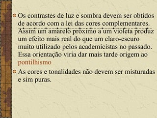 Os contrastes de luz e sombra devem ser obtidos de acordo com a lei das cores complementares. Assim um amarelo próximo a um violeta produz um efeito mais real do que um claro-escuro muito utilizado pelos academicistas no passado. Essa orientação viria dar mais tarde origem ao  pontilhismo   As cores e tonalidades não devem ser misturadas e sim puras.  
