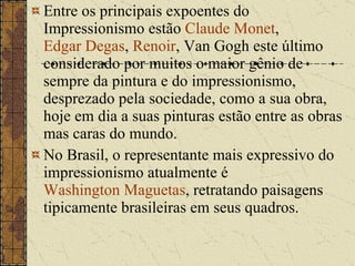 Entre os principais expoentes do Impressionismo estão  Claude Monet ,  Edgar Degas ,  Renoir , Van Gogh este último considerado por muitos o maior gênio de sempre da pintura e do impressionismo, desprezado pela sociedade, como a sua obra, hoje em dia a suas pinturas estão entre as obras mas caras do mundo. No Brasil, o representante mais expressivo do impressionismo atualmente é  Washington Maguetas , retratando paisagens tipicamente brasileiras em seus quadros. 