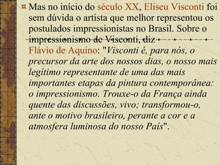 Mas no início do  século XX ,  Eliseu Visconti  foi sem dúvida o artista que melhor representou os postulados impressionistas no Brasil. Sobre o impressionismo de Visconti, diz  Flávio de Aquino : " Visconti é, para nós, o precursor da arte dos nossos dias, o nosso mais legítimo representante de uma das mais importantes etapas da pintura contemporânea: o impressionismo. Trouxe-o da França ainda quente das discussões, vivo; transformou-o, ante o motivo brasileiro, perante a cor e a atmosfera luminosa do nosso País ". 
