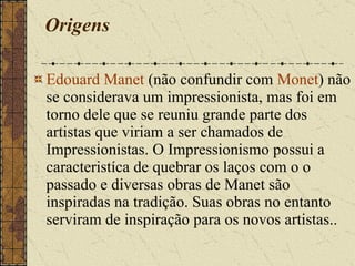 Origens Edouard Manet  (não confundir com  Monet ) não se considerava um impressionista, mas foi em torno dele que se reuniu grande parte dos artistas que viriam a ser chamados de Impressionistas. O Impressionismo possui a caracteristíca de quebrar os laços com o o passado e diversas obras de Manet são inspiradas na tradição. Suas obras no entanto serviram de inspiração para os novos artistas.. 