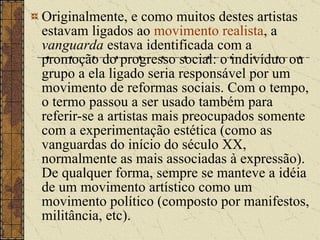 Originalmente, e como muitos destes artistas estavam ligados ao  movimento realista , a  vanguarda  estava identificada com a promoção do progresso social: o indivíduo ou grupo a ela ligado seria responsável por um movimento de reformas sociais. Com o tempo, o termo passou a ser usado também para referir-se a artistas mais preocupados somente com a experimentação estética (como as vanguardas do início do século XX, normalmente as mais associadas à expressão). De qualquer forma, sempre se manteve a idéia de um movimento artístico como um movimento político (composto por manifestos, militância, etc). 