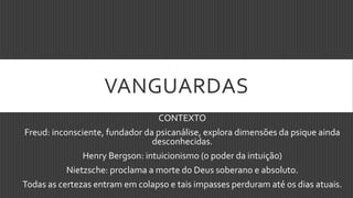 VANGUARDAS
CONTEXTO
Freud: inconsciente, fundador da psicanálise, explora dimensões da psique ainda
desconhecidas.
Henry Bergson: intuicionismo (o poder da intuição)
Nietzsche: proclama a morte do Deus soberano e absoluto.
Todas as certezas entram em colapso e tais impasses perduram até os dias atuais.
 