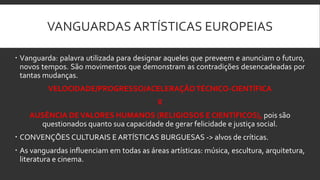 VANGUARDAS ARTÍSTICAS EUROPEIAS
 Vanguarda: palavra utilizada para designar aqueles que preveem e anunciam o futuro,
novos tempos. São movimentos que demonstram as contradições desencadeadas por
tantas mudanças.
VELOCIDADE/PROGRESSO/ACELERAÇÃOTÉCNICO-CIENTÍFICA
X
AUSÊNCIA DEVALORES HUMANOS (RELIGIOSOS E CIENTÍFICOS), pois são
questionados quanto sua capacidade de gerar felicidade e justiça social.
 CONVENÇÕES CULTURAIS E ARTÍSTICAS BURGUESAS -> alvos de críticas.
 As vanguardas influenciam em todas as áreas artísticas: música, escultura, arquitetura,
literatura e cinema.
 