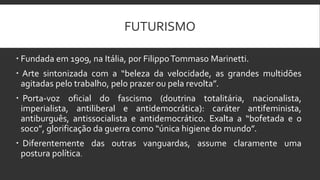 FUTURISMO
 Fundada em 1909, na Itália, por FilippoTommaso Marinetti.
 Arte sintonizada com a “beleza da velocidade, as grandes multidões
agitadas pelo trabalho, pelo prazer ou pela revolta”.
 Porta-voz oficial do fascismo (doutrina totalitária, nacionalista,
imperialista, antiliberal e antidemocrática): caráter antifeminista,
antiburguês, antissocialista e antidemocrático. Exalta a “bofetada e o
soco”, glorificação da guerra como “única higiene do mundo”.
 Diferentemente das outras vanguardas, assume claramente uma
postura política.
 