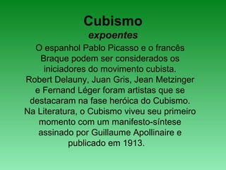 Cubismo
expoentes
O espanhol Pablo Picasso e o francês
Braque podem ser considerados os
iniciadores do movimento cubista.
Robert Delauny, Juan Gris, Jean Metzinger
e Fernand Léger foram artistas que se
destacaram na fase heróica do Cubismo.
Na Literatura, o Cubismo viveu seu primeiro
momento com um manifesto-síntese
assinado por Guillaume Apollinaire e
publicado em 1913.
 
