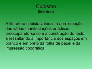 Cubismo
literatura
A literatura cubista valoriza a aproximação
das várias manifestações artísticas,
preocupando-se com a construção do texto
e ressaltando a importância dos espaços em
branco e em preto da folha de papel e da
impressão tipográfica.
 