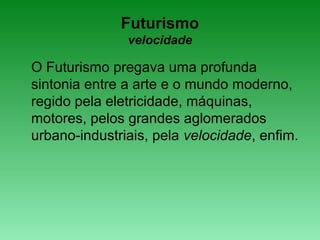 Futurismo
velocidade
O Futurismo pregava uma profunda
sintonia entre a arte e o mundo moderno,
regido pela eletricidade, máquinas,
motores, pelos grandes aglomerados
urbano-industriais, pela velocidade, enfim.
 