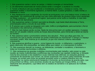 • 1. Nós queremos cantar o amor ao perigo, o hábito à energia e à temeridade.
• 2. Os elementos essenciais de nossa poesia serão a coragem, a audácia e a revolta.
• 3. Tendo a literatura até aqui enaltecido a imobilidade pensativa, o êxtase e o sono, nós
queremos exaltar o movimento agressivo, a insônia febril, o passo ginástico, o salto mortal, a
bofetada e o soco.
• 4. Nós declaramos que o esplendor do mundo se enriqueceu com uma beleza nova: a beleza da
velocidade. Um automóvel de corrida com seu cofre adornado de grossos tubos como serpentes
de fôlego explosivo... um automóvel rugidor, que parece correr sobre a metralha, é mais belo
que a Vitória de Samotrácia.
• 5. Nós queremos cantar o homem que está na direção, cuja haste ideal atravessa a Terra,
arremessada sobre o circuito de sua órbita.
• 6. É preciso que o poeta se desgaste com calor, brilho e prodigalidade, para aumentar o fervor
entusiástico dos elementos primordiais.
• 7. Não há mais beleza senão na luta. Nada de obra-prima sem um caráter agressivo. A poesia
deve ser um assalto violento contra as forças desconhecidas, para intimá-las a deitar-se diante
do homem.
• 8. Nós estamos sobre o promontório extremo dos séculos!... Para que olhar para trás, no
momento em que é preciso arrombar as portas misteriosas do impossível? O tempo e o espaço
morreram ontem. Nós vivemos já no absoluto, já que nós criamos a eterna velocidade
onipresente.
• 9. Nós queremos glorificar a guerra - única higiene do mundo - o militarismo, o patriotismo, o
gesto destruidor dos anarquistas, as belas idéias que matam, e o menosprezo à mulher.
• 10. Nós queremos demolir os museus, as bibliotecas, combater o moralismo, o feminismo e
todas as covardias oportunistas e utilitárias.
• 11. Nós cantaremos as grandes multidões movimentadas pelo trabalho, pelo prazer ou pela
revolta; as marés multicoloridas e polifônicas das revoluções nas capitais modernas; a vibração
noturna dos arsenais e dos estaleiros e suas violentas luas elétricas; as estações glutonas
comedoras de serpentes que fumam; as usinas suspensas nas nuvens pelos barbantes de suas
fumaças; as pontes para pulos de ginastas lançadas sobre a cutelaria diabólica dos rios
ensolarados; os navios aventureiros farejando o horizonte; as locomotivas de grande peito, que
entoucinham os trilhos, como enormes cavalos de aço freados por longos trilhos, e o vôo
deslizante dos aeroplanos, cuja hélice tem os estalos da bandeira e os aplausos da multidão
entusiasta.
 