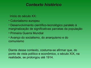 Contexto histórico
Início do século XX:
• Colonialismo europeu
• Desenvolvimento científico-tecnológico paralelo à
marginalização de significativas parcelas da população
• Primeira Guerra Mundial
• Avanço do socialismo, do anarquismo e do
comunismo
Diante desse contexto, costuma-se afirmar que, do
ponto de vista político e econômico, o século XIX, na
realidade, se prolongou até 1914.
 