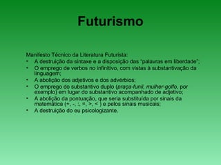 Futurismo
Manifesto Técnico da Literatura Futurista:
• A destruição da sintaxe e a disposição das “palavras em liberdade”;
• O emprego de verbos no infinitivo, com vistas à substantivação da
linguagem;
• A abolição dos adjetivos e dos advérbios;
• O emprego do substantivo duplo (praça-funil, mulher-golfo, por
exemplo) em lugar do substantivo acompanhado de adjetivo;
• A abolição da pontuação, que seria substituída por sinais da
matemática (+, -, :, =, >, < ) e pelos sinais musicais;
• A destruição do eu psicologizante.
 