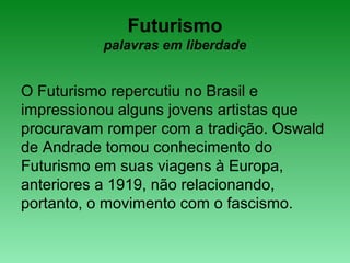 Futurismo
palavras em liberdade
O Futurismo repercutiu no Brasil e
impressionou alguns jovens artistas que
procuravam romper com a tradição. Oswald
de Andrade tomou conhecimento do
Futurismo em suas viagens à Europa,
anteriores a 1919, não relacionando,
portanto, o movimento com o fascismo.
 