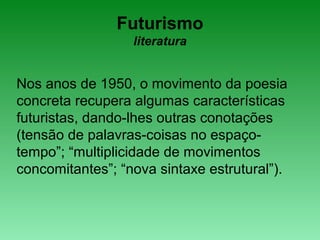 Futurismo
literatura
Nos anos de 1950, o movimento da poesia
concreta recupera algumas características
futuristas, dando-lhes outras conotações
(tensão de palavras-coisas no espaço-
tempo”; “multiplicidade de movimentos
concomitantes”; “nova sintaxe estrutural”).
 
