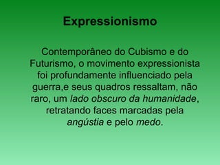 Expressionismo
Contemporâneo do Cubismo e do
Futurismo, o movimento expressionista
foi profundamente influenciado pela
guerra,e seus quadros ressaltam, não
raro, um lado obscuro da humanidade,
retratando faces marcadas pela
angústia e pelo medo.
 