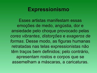 Expressionismo
Esses artistas manifestam essas
emoções de medo, angústia, dor e
ansiedade pelo choque provocado pelas
cores vibrantes, distorções e exageros de
formas. Desse modo, as figuras humanas
retratadas nas telas expressionistas não
têm traços bem definidos; pelo contrário,
apresentam rostos e corpos que se
assemelham a máscaras, a caricaturas.
 