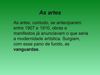 As artes
As artes, contudo, se anteciparam:
entre 1907 e 1910, obras e
manifestos já anunciavam o que seria
a modernidade artística. Surgiam,
com esse pano de fundo, as
vanguardas.
 