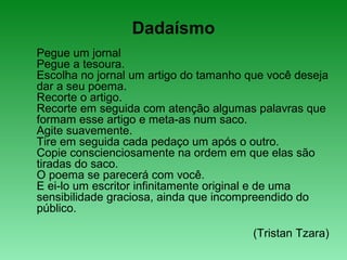 Dadaísmo
Pegue um jornal
Pegue a tesoura.
Escolha no jornal um artigo do tamanho que você deseja
dar a seu poema.
Recorte o artigo.
Recorte em seguida com atenção algumas palavras que
formam esse artigo e meta-as num saco.
Agite suavemente.
Tire em seguida cada pedaço um após o outro.
Copie conscienciosamente na ordem em que elas são
tiradas do saco.
O poema se parecerá com você.
E ei-lo um escritor infinitamente original e de uma
sensibilidade graciosa, ainda que incompreendido do
público.
(Tristan Tzara)
 
