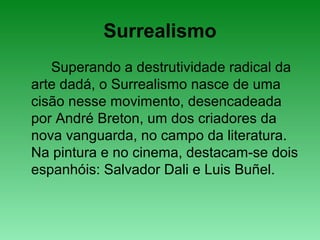 Surrealismo
Superando a destrutividade radical da
arte dadá, o Surrealismo nasce de uma
cisão nesse movimento, desencadeada
por André Breton, um dos criadores da
nova vanguarda, no campo da literatura.
Na pintura e no cinema, destacam-se dois
espanhóis: Salvador Dali e Luis Buñel.
 