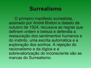 Surrealismo
O primeiro manifesto surrealista,
assinado por André Breton e datado de
outubro de 1924, recusava as regras que
definem ordem e beleza e defendia a
restauração dos sentimentos humanos e
do instinto, uma escrita automática e a
exploração dos sonhos. A rejeição do
racionalismo e da lógica e a
sobrevalorização do inconsciente são as
marcas do Surrealismo.
 