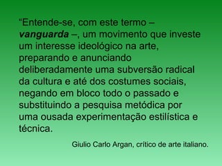 “Entende-se, com este termo –
vanguarda –, um movimento que investe
um interesse ideológico na arte,
preparando e anunciando
deliberadamente uma subversão radical
da cultura e até dos costumes sociais,
negando em bloco todo o passado e
substituindo a pesquisa metódica por
uma ousada experimentação estilística e
técnica.
Giulio Carlo Argan, crítico de arte italiano.
 