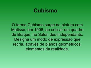 Cubismo
O termo Cubismo surge na pintura com
Matisse, em 1908, ao criticar um quadro
de Braque, no Salon des Indépendants.
Designa um modo de expressão que
recria, através de planos geométricos,
elementos da realidade.
 