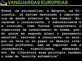 Freud, na psicanálise, e Bergson, na fi-losofia, já haviam destacado a importân-cia do mundo interior do ser humano. En-caravam o inconsciente, o subconsciente e a intuição, como fontes inesgotáveis e superiores de conhecimento do homem, pon-do assim em segundo plano o pensamento sensível, racional e consciente, ou seja, por na tela ou no papel os desejos inte-riores profundos, sem se importar com a incoerência, significados, adequação, etc. Na literatura esse princípio recebeu o nome de “escrita automática”. 